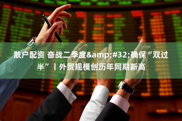 散户配资 奋战二季度&#32;确保“双过半”丨外贸规模创历年同期新高