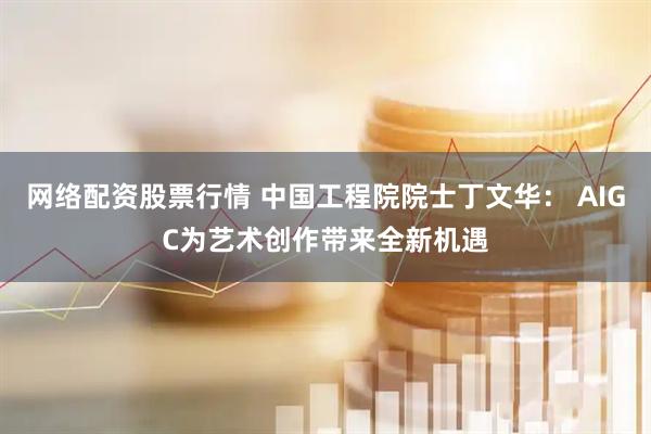 网络配资股票行情 中国工程院院士丁文华： AIGC为艺术创作带来全新机遇