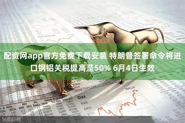 配资网app官方免费下载安装 特朗普签署命令将进口钢铝关税提高至50% 6月4日生效