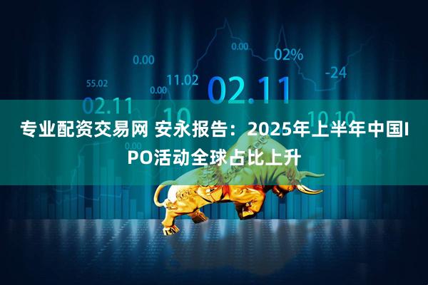 专业配资交易网 安永报告：2025年上半年中国IPO活动全球占比上升