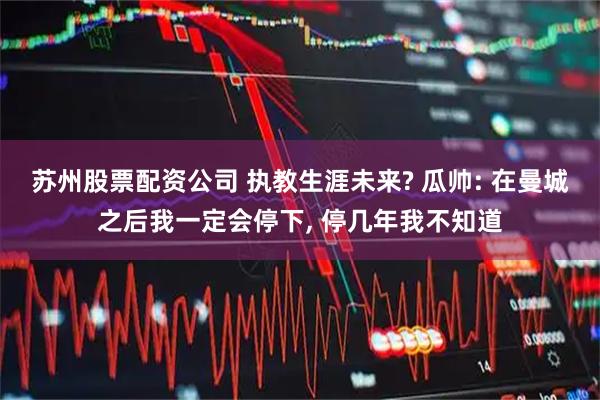 苏州股票配资公司 执教生涯未来? 瓜帅: 在曼城之后我一定会停下, 停几年我不知道