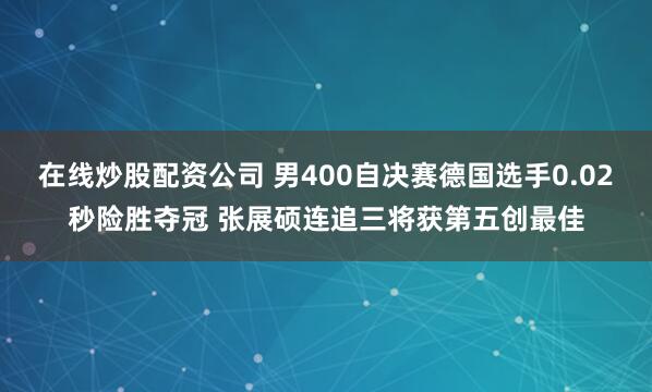 在线炒股配资公司 男400自决赛德国选手0.02秒险胜夺冠 张展硕连追三将获第五创最佳