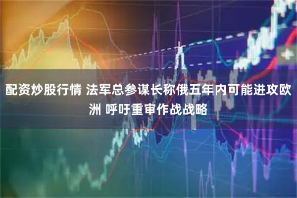 配资炒股行情 法军总参谋长称俄五年内可能进攻欧洲 呼吁重审作战战略