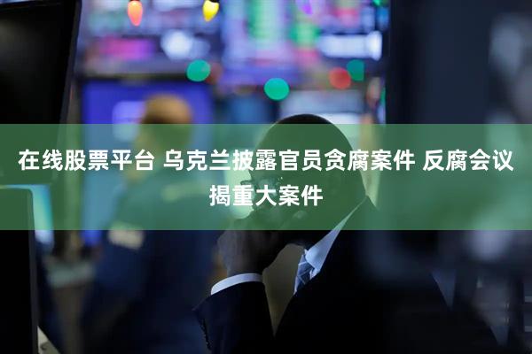 在线股票平台 乌克兰披露官员贪腐案件 反腐会议揭重大案件