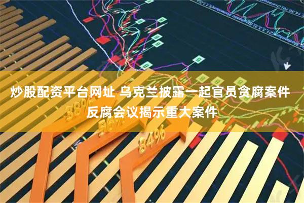 炒股配资平台网址 乌克兰披露一起官员贪腐案件 反腐会议揭示重大案件