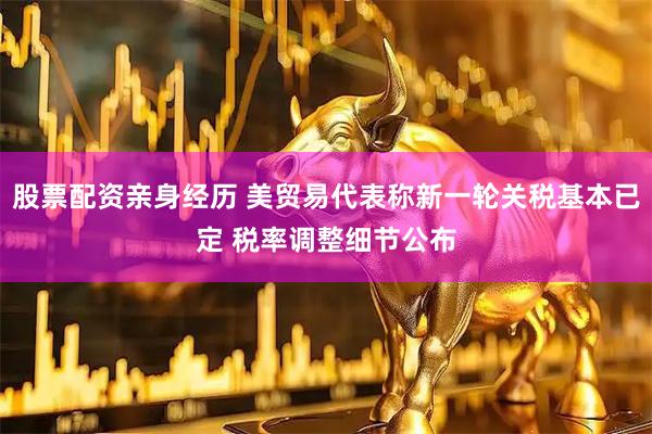 股票配资亲身经历 美贸易代表称新一轮关税基本已定 税率调整细节公布