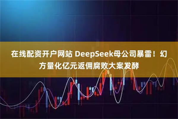 在线配资开户网站 DeepSeek母公司暴雷！幻方量化亿元返佣腐败大案发酵