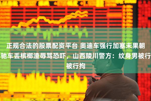 正规合法的股票配资平台 奥迪车强行加塞未果朝奔驰车丢槟榔渣辱骂恐吓，山西陵川警方：纹身男被行拘