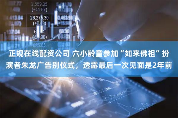 正规在线配资公司 六小龄童参加“如来佛祖”扮演者朱龙广告别仪式，透露最后一次见面是2年前