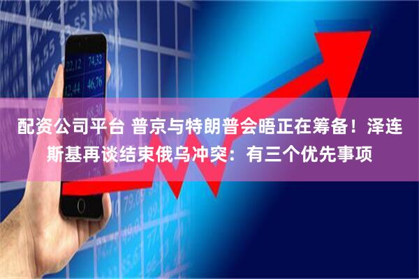 配资公司平台 普京与特朗普会晤正在筹备！泽连斯基再谈结束俄乌冲突：有三个优先事项