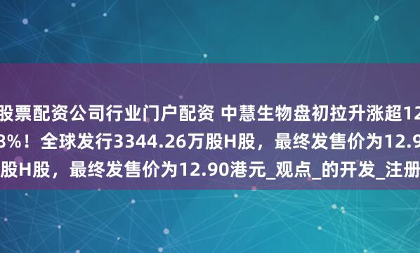 股票配资公司行业门户配资 中慧生物盘初拉升涨超12%，昨日上市飙升158%！全球发行3344.26万股H股，最终发售价为12.90港元_观点_的开发_注册