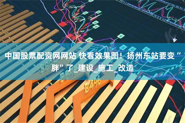 中国股票配资网网站 快看效果图！扬州东站要变“胖”了_建设_施工_改造