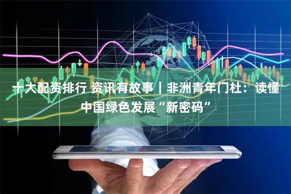 十大配资排行 资讯有故事｜非洲青年门杜：读懂中国绿色发展“新密码”