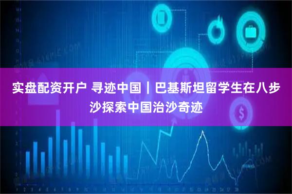 实盘配资开户 寻迹中国｜巴基斯坦留学生在八步沙探索中国治沙奇迹