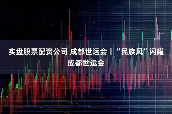 实盘股票配资公司 成都世运会｜“民族风”闪耀成都世运会