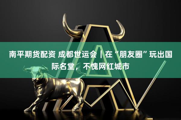 南平期货配资 成都世运会｜在“朋友圈”玩出国际名堂，不愧网红城市