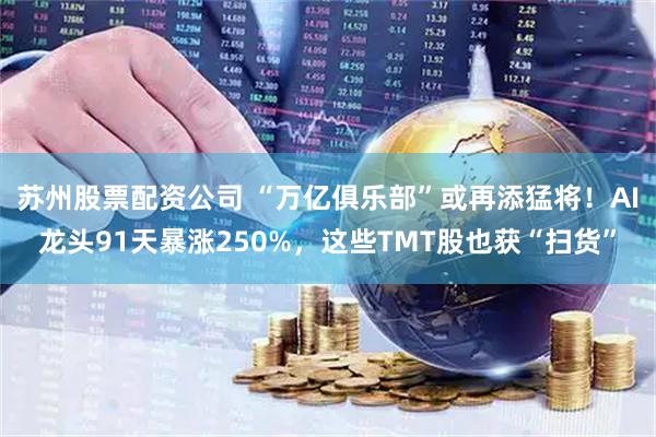 苏州股票配资公司 “万亿俱乐部”或再添猛将！AI龙头91天暴涨250%，这些TMT股也获“扫货”