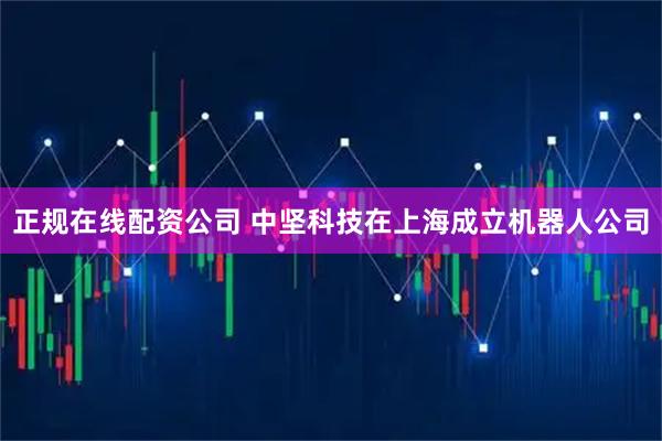 正规在线配资公司 中坚科技在上海成立机器人公司