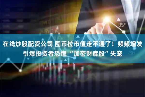在线炒股配资公司 囤币拉市值走不通了！频频增发引爆投资者恐慌 “加密财库股”失宠