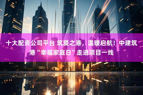 十大配资公司平台 筑爱之港，温暖启航！中建筑港“幸福家庭日”走进项目一线