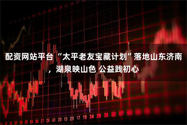 配资网站平台 “太平老友宝藏计划”落地山东济南，湖泉映山色 公益践初心