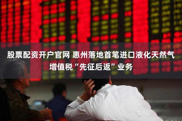 股票配资开户官网 惠州落地首笔进口液化天然气增值税“先征后返”业务