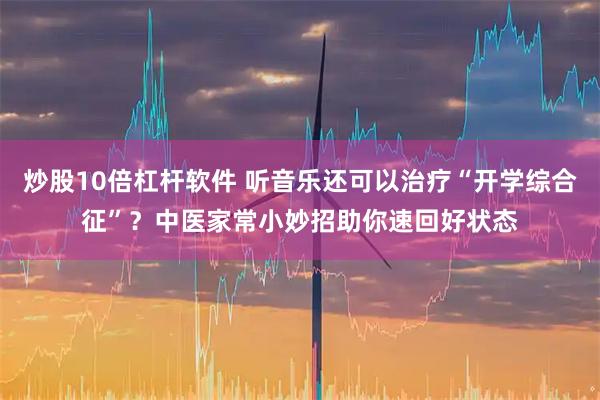炒股10倍杠杆软件 听音乐还可以治疗“开学综合征”？中医家常小妙招助你速回好状态