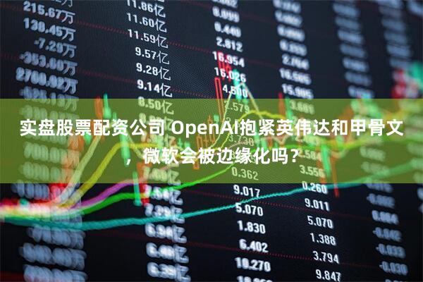 实盘股票配资公司 OpenAI抱紧英伟达和甲骨文，微软会被边缘化吗？